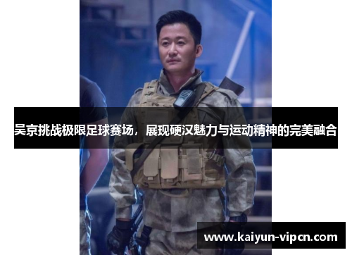 吴京挑战极限足球赛场，展现硬汉魅力与运动精神的完美融合